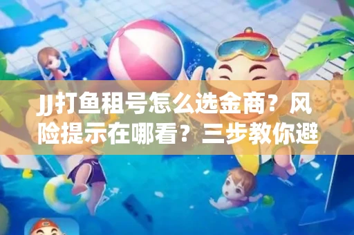 JJ打鱼租号怎么选金商？风险提示在哪看？三步教你避开雷区